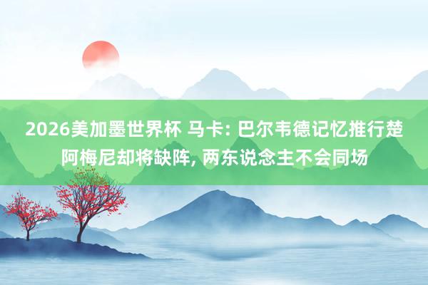 2026美加墨世界杯 马卡: 巴尔韦德记忆推行楚阿梅尼却将缺阵, 两东说念主不会同场