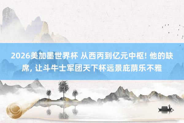 2026美加墨世界杯 从西丙到亿元中枢! 他的缺席, 让斗牛士军团天下杯远景庇荫乐不雅