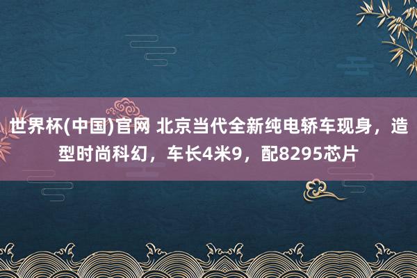 世界杯(中国)官网 北京当代全新纯电轿车现身，造型时尚科幻，车长4米9，配8295芯片