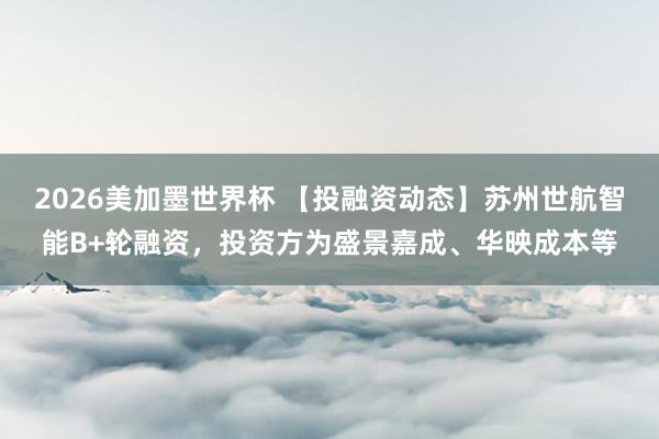 2026美加墨世界杯 【投融资动态】苏州世航智能B+轮融资,投资方为盛景嘉成、华映成本等