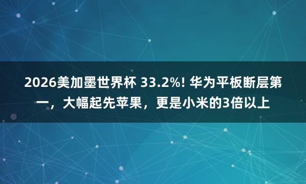 2026美加墨世界杯 33.2%! 华为平板断层第一，大幅起先苹果，更是小米的3倍以上