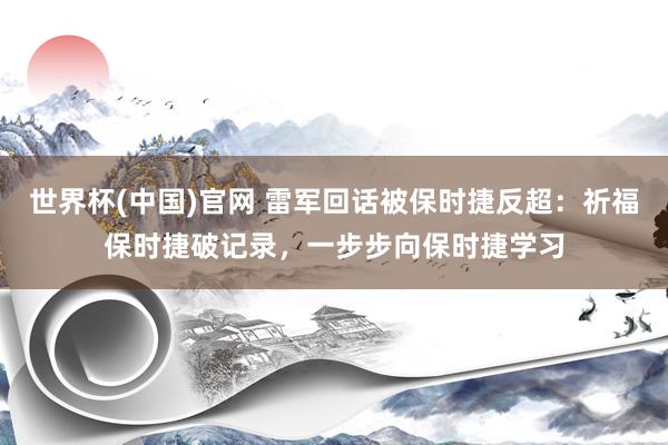 世界杯(中国)官网 雷军回话被保时捷反超：祈福保时捷破记录，一步步向保时捷学习