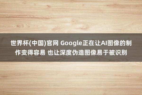 世界杯(中国)官网 Google正在让AI图像的制作变得容易 也让深度伪造图像易于被识别