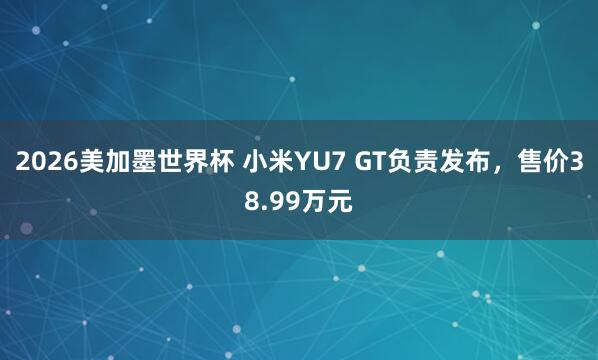 2026美加墨世界杯 小米YU7 GT负责发布，售价38.99万元