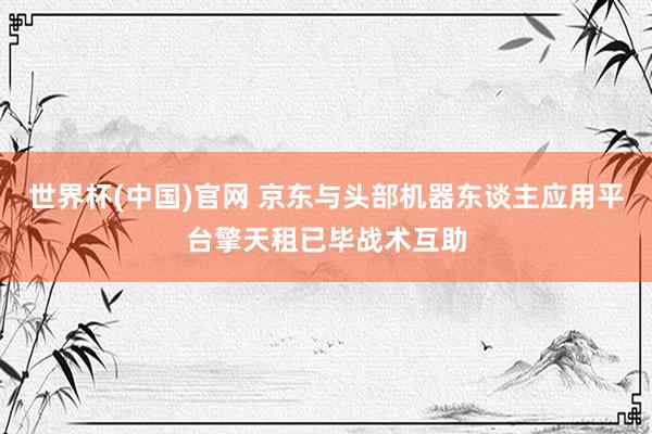 世界杯(中国)官网 京东与头部机器东谈主应用平台擎天租已毕战术互助
