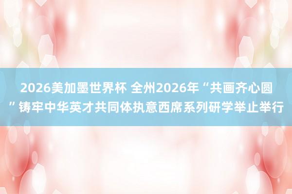 2026美加墨世界杯 全州2026年“共画齐心圆”铸牢中华英才共同体执意西席系列研学举止举行