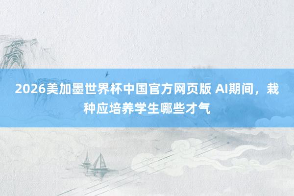 2026美加墨世界杯中国官方网页版 AI期间，栽种应培养学生哪些才气