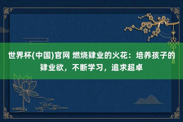世界杯(中国)官网 燃烧肄业的火花：培养孩子的肄业欲，不断学习，追求超卓