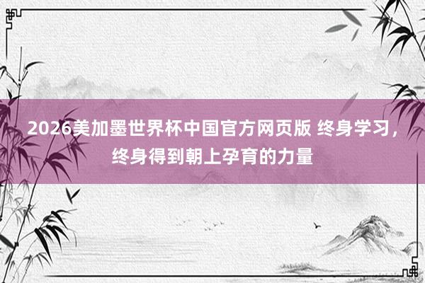 2026美加墨世界杯中国官方网页版 终身学习，终身得到朝上孕育的力量