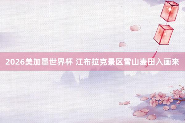 2026美加墨世界杯 江布拉克景区雪山麦田入画来