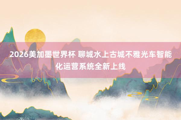 2026美加墨世界杯 聊城水上古城不雅光车智能化运营系统全新上线