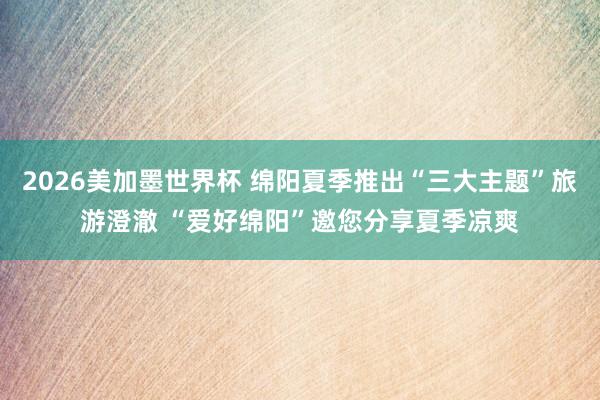 2026美加墨世界杯 绵阳夏季推出“三大主题”旅游澄澈 “爱好绵阳”邀您分享夏季凉爽