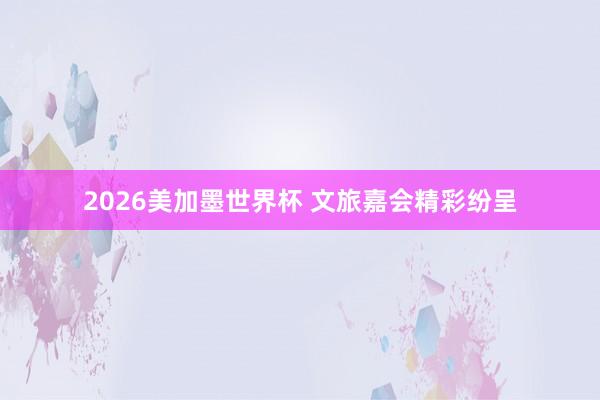 2026美加墨世界杯 文旅嘉会精彩纷呈