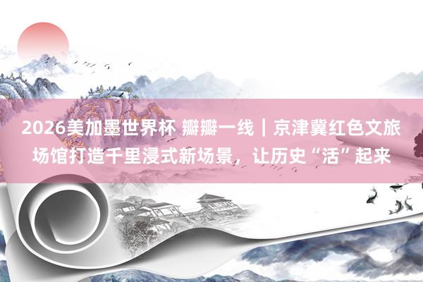 2026美加墨世界杯 瓣瓣一线｜京津冀红色文旅场馆打造千里浸式新场景，让历史“活”起来