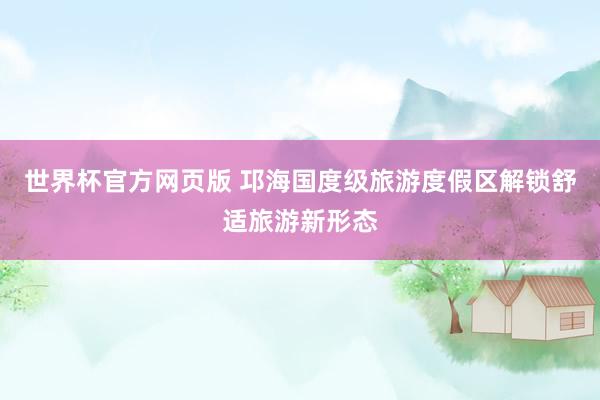 世界杯官方网页版 邛海国度级旅游度假区解锁舒适旅游新形态