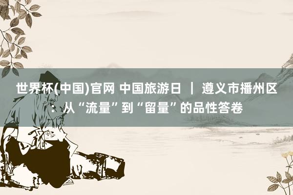 世界杯(中国)官网 中国旅游日 ｜ 遵义市播州区：从“流量”到“留量”的品性答卷