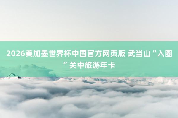 2026美加墨世界杯中国官方网页版 武当山“入圈”关中旅游年卡
