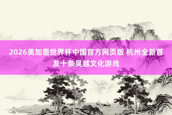 2026美加墨世界杯中国官方网页版 杭州全新首发十条吴越文化游线