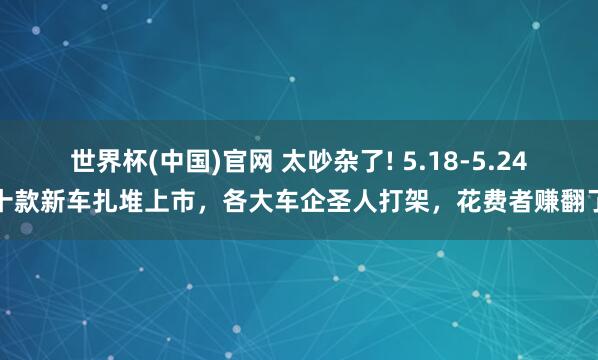 世界杯(中国)官网 太吵杂了! 5.18-5.24十款新车扎堆上市，各大车企圣人打架，花费者赚翻了