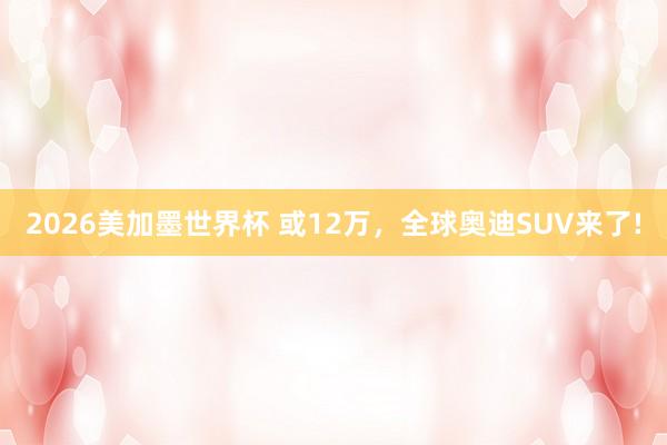 2026美加墨世界杯 或12万,全球奥迪SUV来了!