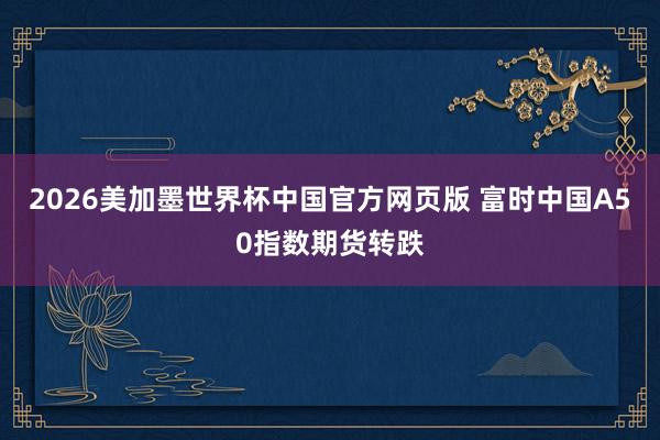 2026美加墨世界杯中国官方网页版 富时中国A50指数期货转跌