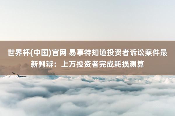世界杯(中国)官网 易事特知道投资者诉讼案件最新判辨：上万投资者完成耗损测算