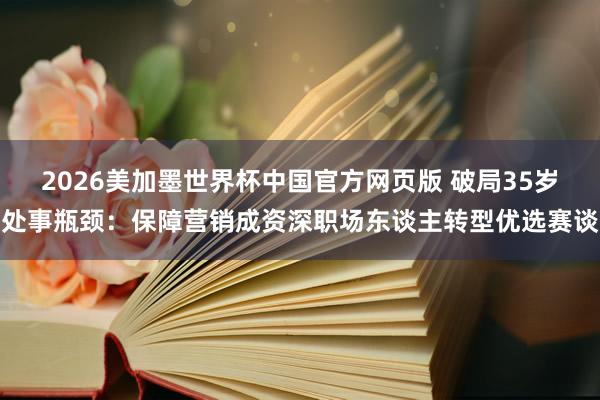 2026美加墨世界杯中国官方网页版 破局35岁处事瓶颈：保障营销成资深职场东谈主转型优选赛谈