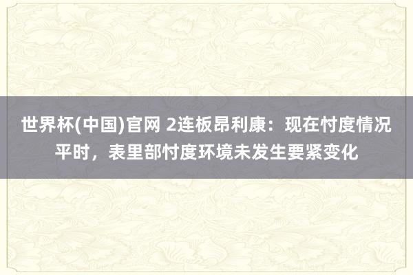 世界杯(中国)官网 2连板昂利康：现在忖度情况平时，表里部忖度环境未发生要紧变化