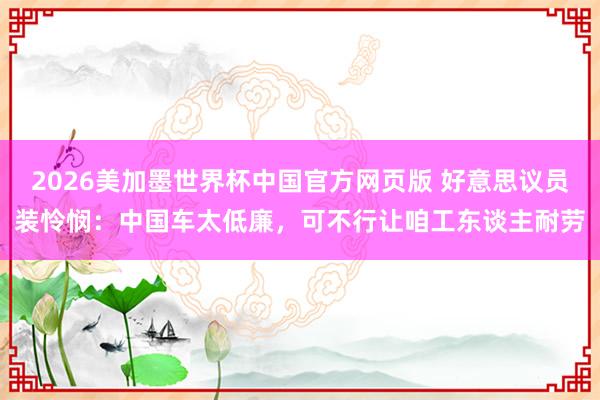 2026美加墨世界杯中国官方网页版 好意思议员装怜悯：中国车太低廉，可不行让咱工东谈主耐劳