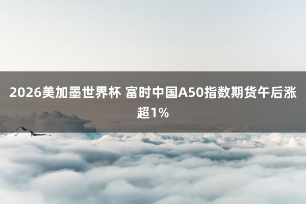 2026美加墨世界杯 富时中国A50指数期货午后涨超1%