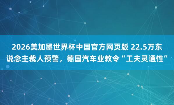 2026美加墨世界杯中国官方网页版 22.5万东说念主裁人预警,德国汽车业敕令“工夫灵通性”