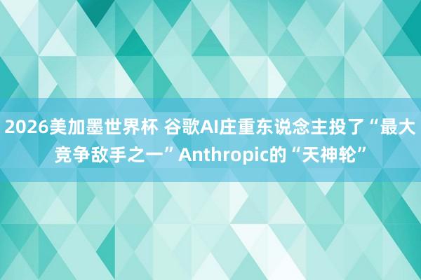 2026美加墨世界杯 谷歌AI庄重东说念主投了“最大竞争敌手之一”Anthropic的“天神轮”