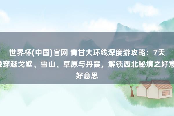 世界杯(中国)官网 青甘大环线深度游攻略：7天6晚穿越戈壁、雪山、草原与丹霞，解锁西北秘境之好意思