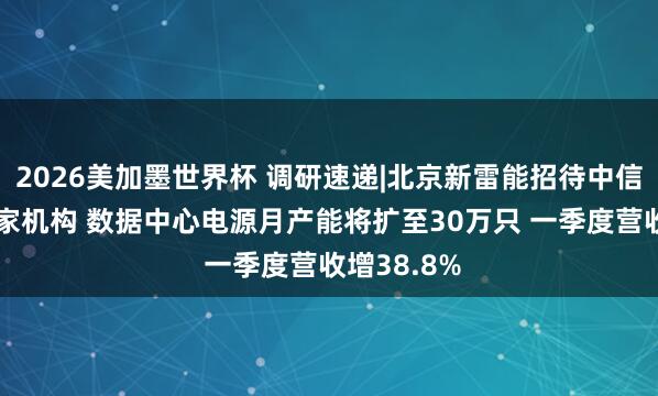 2026美加墨世界杯 调研速递|北京新雷能招待中信证券等34家机构 数据中心电源月产能将扩至30万只 一季度营收增38.8%