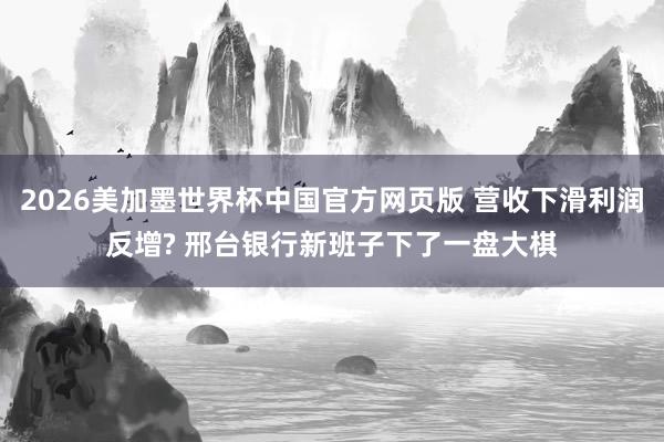 2026美加墨世界杯中国官方网页版 营收下滑利润反增? 邢台银行新班子下了一盘大棋