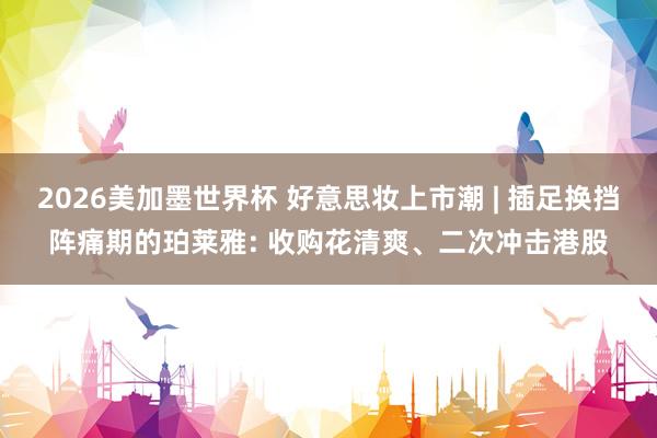 2026美加墨世界杯 好意思妆上市潮 | 插足换挡阵痛期的珀莱雅: 收购花清爽、二次冲击港股