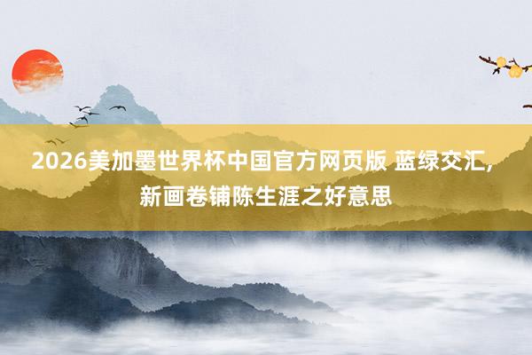2026美加墨世界杯中国官方网页版 蓝绿交汇, 新画卷铺陈生涯之好意思