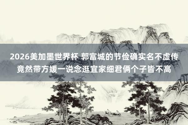 2026美加墨世界杯 郭富城的节俭确实名不虚传竟然带方媛一说念逛宜家细君俩个子皆不高