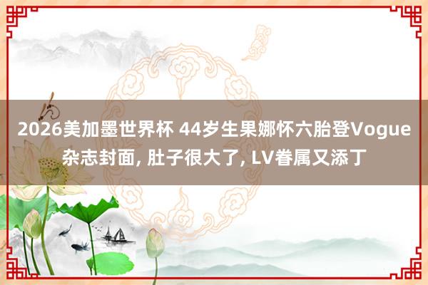 2026美加墨世界杯 44岁生果娜怀六胎登Vogue杂志封面, 肚子很大了, LV眷属又添丁