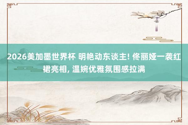 2026美加墨世界杯 明艳动东谈主! 佟丽娅一袭红裙亮相, 温婉优雅氛围感拉满