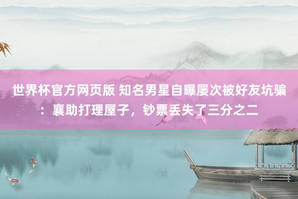 世界杯官方网页版 知名男星自曝屡次被好友坑骗:襄助打理屋子,钞票丢失了三分之二