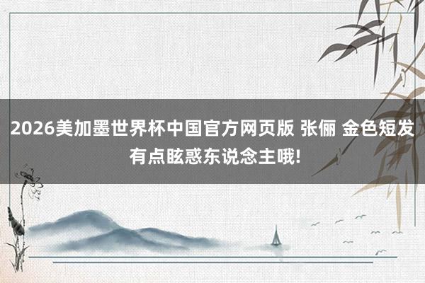 2026美加墨世界杯中国官方网页版 张俪 金色短发 有点眩惑东说念主哦!