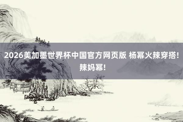 2026美加墨世界杯中国官方网页版 杨幂火辣穿搭! 辣妈幂!