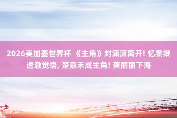 2026美加墨世界杯 《主角》封潇潇离开! 忆秦娥透澈觉悟, 楚嘉禾成主角! 龚丽丽下海