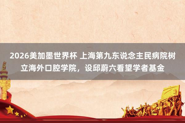 2026美加墨世界杯 上海第九东说念主民病院树立海外口腔学院，设邱蔚六看望学者基金