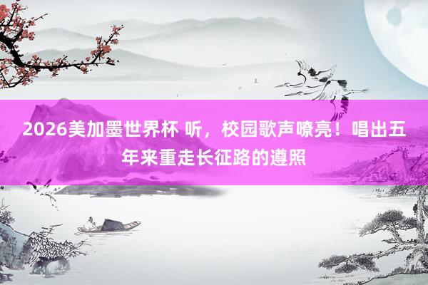 2026美加墨世界杯 听,校园歌声嘹亮!唱出五年来重走长征路的遵照