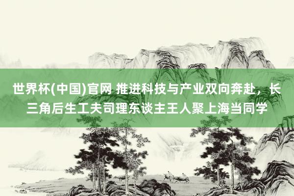 世界杯(中国)官网 推进科技与产业双向奔赴，长三角后生工夫司理东谈主王人聚上海当同学