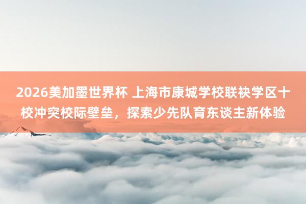 2026美加墨世界杯 上海市康城学校联袂学区十校冲突校际壁垒,探索少先队育东谈主新体验