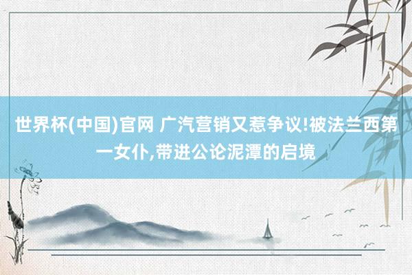 世界杯(中国)官网 广汽营销又惹争议!被法兰西第一女仆,带进公论泥潭的启境