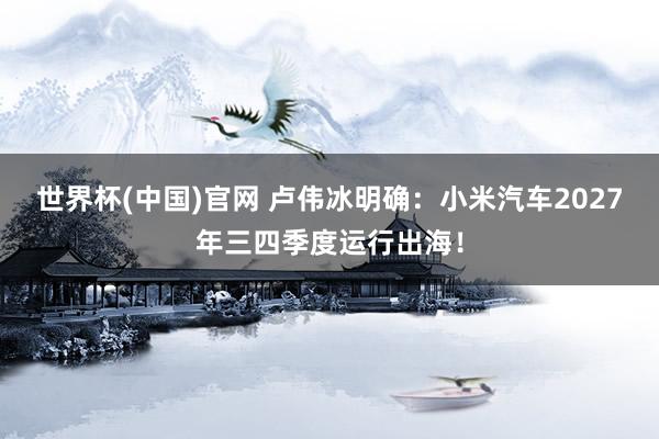 世界杯(中国)官网 卢伟冰明确：小米汽车2027年三四季度运行出海！